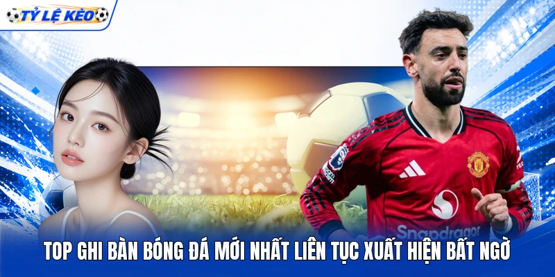 Top ghi bàn bóng đá mới nhất liên tục xuất hiện bất ngờ